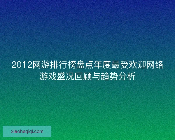 2012网游排行榜盘点年度最受欢迎网络游戏盛况回顾与趋势分析