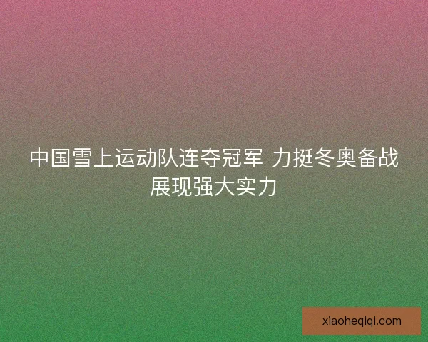 中国雪上运动队连夺冠军 力挺冬奥备战展现强大实力