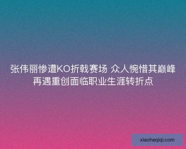 张伟丽惨遭KO折戟赛场 众人惋惜其巅峰再遇重创面临职业生涯转折点