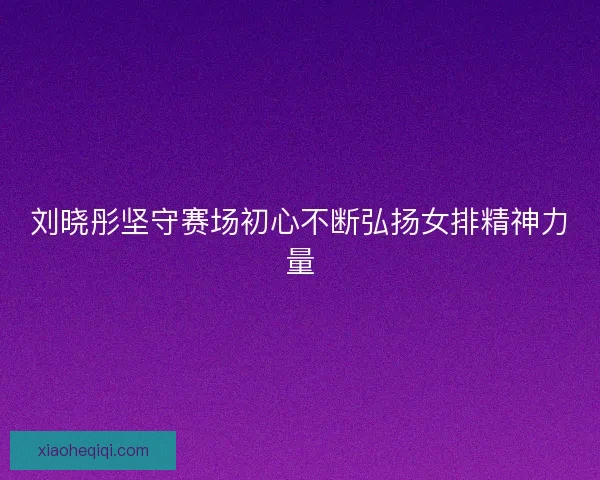 刘晓彤坚守赛场初心不断弘扬女排精神力量