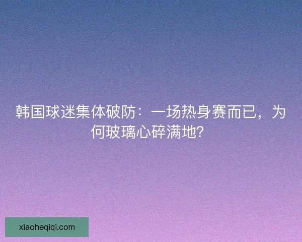 韩国球迷集体破防：一场热身赛而已，为何玻璃心碎满地？