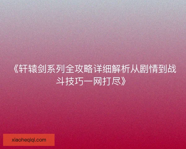 《轩辕剑系列全攻略详细解析从剧情到战斗技巧一网打尽》