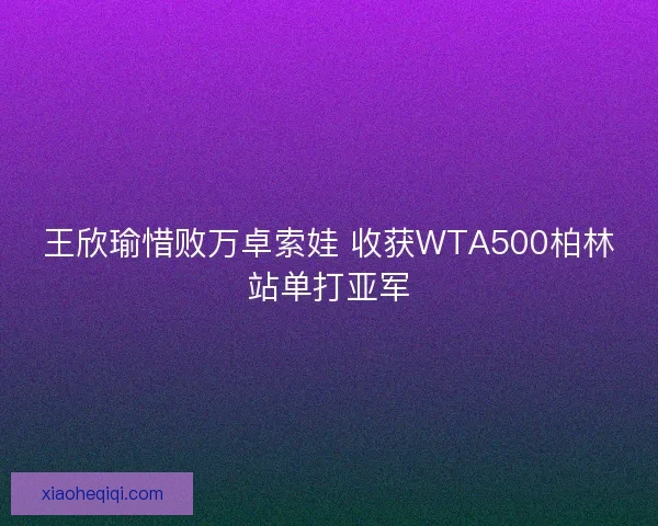 王欣瑜惜败万卓索娃 收获WTA500柏林站单打亚军 王欣瑜惜败万卓索娃 收获WTA500柏林站单打亚军