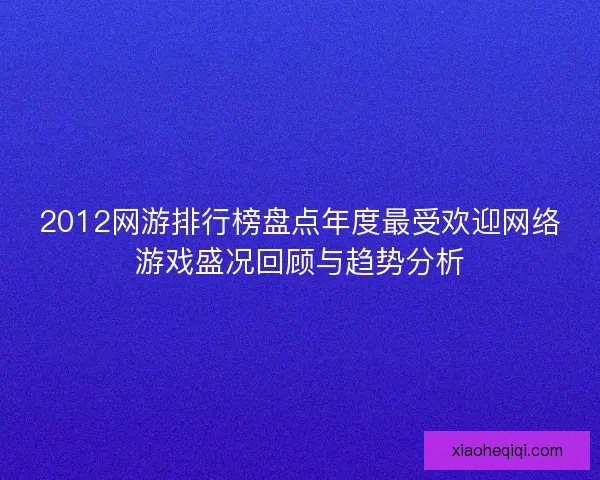 2012网游排行榜盘点年度最受欢迎网络游戏盛况回顾与趋势分析