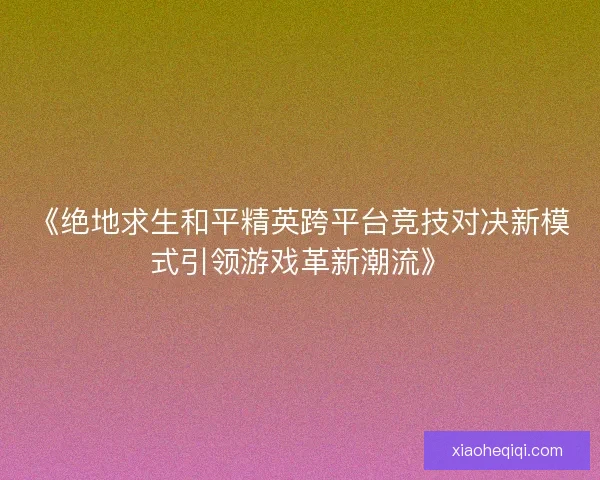 《绝地求生和平精英跨平台竞技对决新模式引领游戏革新潮流》