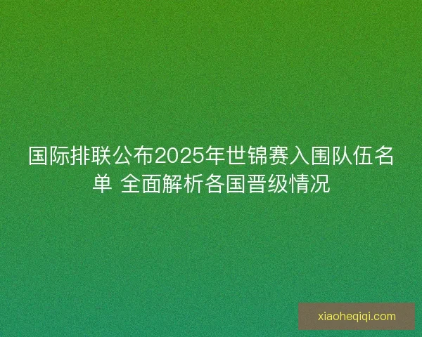 国际排联公布2025年世锦赛入围队伍名单 全面解析各国晋级情况 国际排联公布2025年世锦赛入围队伍名单 全面解析各国晋级情况