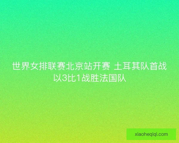 世界女排联赛北京站开赛 土耳其队首战以3比1战胜法国队