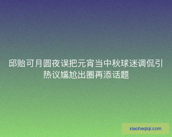 邱贻可月圆夜误把元宵当中秋球迷调侃引热议尴尬出圈再添话题